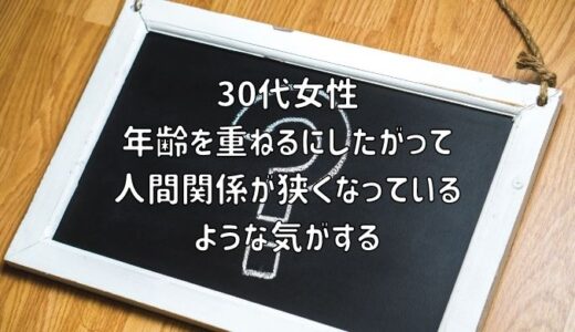 【お悩み相談】30代女性：年齢を重ねるにしたがって人間関係が狭くなっているような気がする