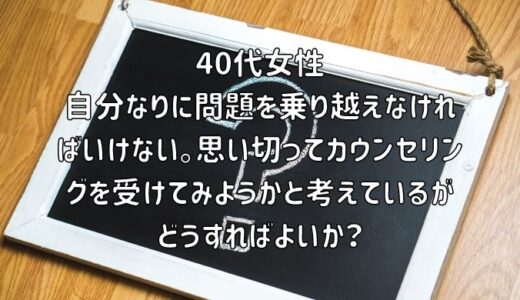 【お悩み相談】40代女性：自分なりに問題を乗り越えなければいけない。思い切ってカウンセリングを受けてみようかと考えているがどうすればよいか？